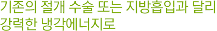 기존의 절개 수술 또는 지방흡입과 달리 강력한 냉각에너지로