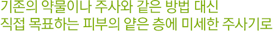 기존의 약물이나 주사와 같은 방법 대신 직접 목표하는 피부의 얕은 층에 미세한 주사기로