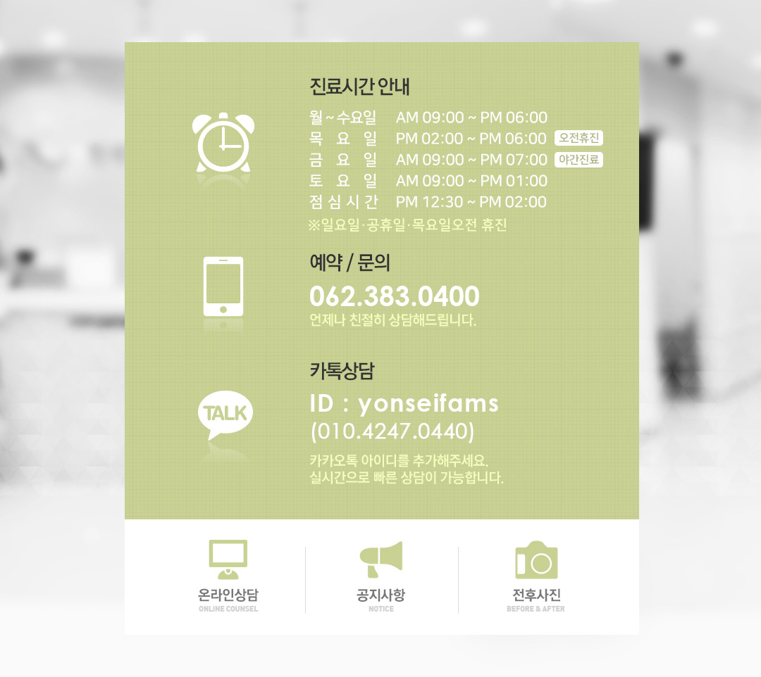 진료시간안내. 월~금 오전9시30분~오후7시. 토요일 오전9시30분~오후3시. 점심시간 오후1시~오후2시. 야간진료(금) 오후7시~오후8시. 일요일 및 공휴일 휴진. 예약 및 문의는 062-383-0400. 언제나 친절히 상담해드립니다. 카톡상담. id : yonseifams. 010-4247-0440. 카카오톡 아이디를 추가해주세요. 실시간으로 빠른 상담이 가능합니다.