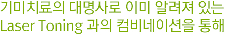 기미치료의 대명사로 이미 알려져 있는 Laser Toning과의 컴비네이션을 통해.