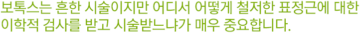 보톡스는 흔한 시술이지만 어디서 어떻게 철저한 표정근에 대한 이학적 검사를 받고 시술받느냐가 매우 중요합니다.