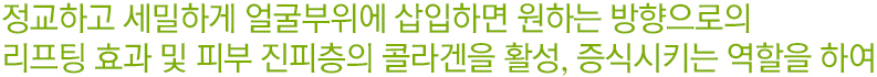 정교하고 세밀하게 얼굴부위에 삽입하면 원하는 방향으로의 리프팅 효과 및 피부 진피층의 콜라겐을 활성, 증식시키는 역할을 하여.