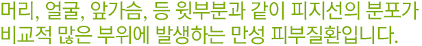 머리,얼굴,앞가슴,등 윗부분과 같이 피지선의 분포가 비교적 많은 부위에 발생하는 만성 피부질환입니다.