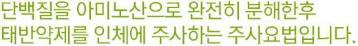 단백질을 아미노산으로 완전히 분해한 후, 태반 약제를 인체에 주사하는 주사요법입니다.