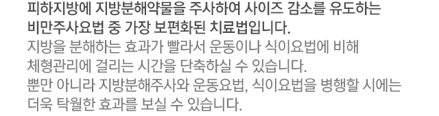 피하지방에 지방분해약물을 주사하여 사이즈 감소를 유도하는 비만주사요법 중 가장 보편화된 치료법입니다. 지방을 분해하는 효과가 빨라서 운동이나 식이요법에 비해 체형관리에 걸리는 시간을 단축하실 수 있습니다. 뿐만 아니라 지방분해주사와 운동요법, 식이요법을 병행할 시에는 더욱 탁월한 효과를 보실 수 있습니다.