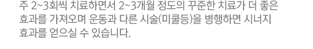 주 2~3회씩 치료하면서 2~3개월 정도의 꾸준한 치료가 더 좋은 효과를 가져오며 운동과 다른 시술(미쿨등)을 병행하면 시너지 효과를 얻으실 수 있습니다.
