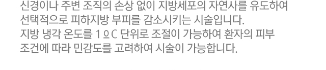 신경이나 주변 조직의 손상 없이 지방세포의 자연사를 유도하여 선택적으로 피하지방 부피를 감소시키는 시술입니다. 지방 냉각 온도를 1℃ 단위로 조절이 가능하여 환자의 피부 조건에 따라 민감도를 고려하여 시술이 가능합니다.