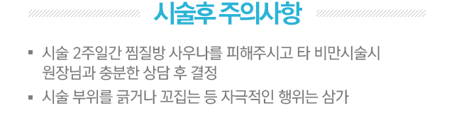 시술후 주의사항. 1.시술 2주일간 찜질방 사우나를 피해주시고 타 비만시술시 원장님과 충분한 상담 후 결정. 2.시술 부위를 긁거나 꼬집는 등 자극적인 행위는 삼가.