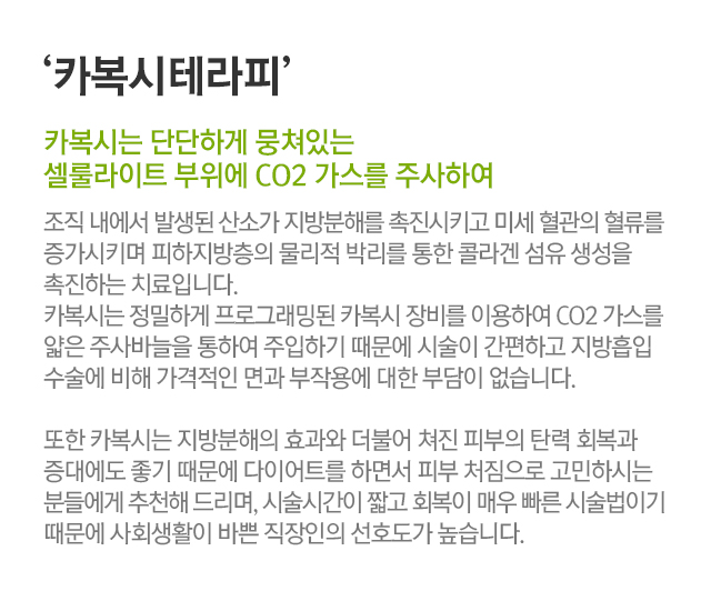 카복시테라피. 카복시는 단단하게 뭉쳐있는 셀룰라이트 부위에 CO2 가스를 주사하여. 조직 내에서 발생된 산소가 지방분해를 촉진시키고 미세 혈관의 혈류를 증가시키며 피하지방층의 물리적 박리를 통한 콜라겐 섬유 생성을 촉진하는 치료입니다. 카복시는 정밀하게 프로그래밍된 카복시 장비를 이용하여 CO2 가스를 얇은 주사바늘을 통하여 주입하기 때문에 시술이 간편하고 지방흡입 수술에 비해 가격적인 면과 부작용에 대한 부담이 없습니다. 또한 카복시는 지방분해의 효과와 더불어 쳐진 피부의 탄력 회복과 증대에도 좋기 때문에 다이어트를 하면서 피부 처짐으로 고민하시는 분들에게 추천해 드리며, 시술시간이 짧고 회복이 매우 빠른 시술법이기 때문에 사회생활이 바쁜 직장인의 선호도가 높습니다.