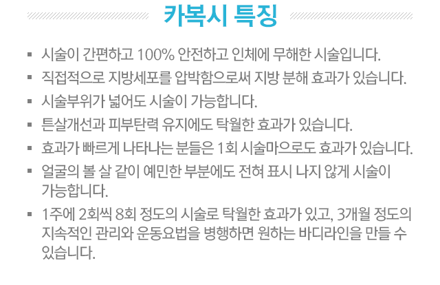 카복시 특징. 1.시술이 간편하고 100% 안전하고 인체에 무해한 시술입니다. 2.직접적으로 지방세포를 압박함으로써 지방분해 효과가 있습니다. 3.시술부위가 넓어도 시술이 가능합니다. 4.튼살개선과 피부탄력 유지에도 탁월한 효과가 있습니다. 5.효과가 빠르게 나타나는 분들은 1회 시술만으로도 효과가 있습니다. 얼굴의 볼 살 같이 예민한 부분에도 전혀 표시나지 않게 시술이 가능합니다. 6.1주에 2회씩 8회 정도의 시술로 탁월한 효과가 있고, 3개월 정도의 지속적인 관리와 운동요법을 병행하면 원하는 바디라인을 만들 수 있습니다.