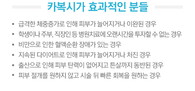 카복시가 효과적인 분들. 1.급격한 체중증가로 인해 피부가 늘어지거나 이완된 경우. 2.학생이나 주부, 직장인 등 병원치료에 오랜시간을 투자할 수 없는 경우. 3.비만으로 인한 혈액순환 장애가 있는 경우. 4.지속된 다이어트로 인해 피부가 늘어지거나 처진 경우. 5.출산으로 인해 피부 탄력이 없어지고 튼살까지 동반된 경우. 6.피부 절개를 원하지 않고 시술 뒤 빠른 회복을 원하는 경우.