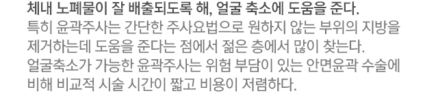 체내 노폐물이 잘 배출되도록 해, 얼굴축소에 도움을 준다. 특히 윤곽주사는 간단한 주사요법으로 원하지 않는 부위의 지방을 제거하는데 도움을 준다는 점에서 젊은 층에서 많이 찾는다. 얼굴축소가 가능한 윤곽주사는 위험 부담이 있는 안면윤곽 수술에 비해 비교적 시술 시간이 짧고 비용이 저렴하다.