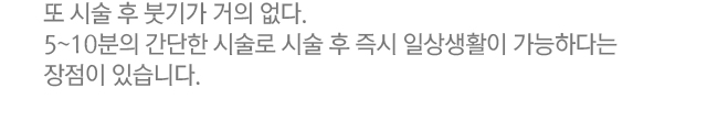 또 시술 후 붓기가 거의 없다. 5~10분의 간단한 시술로 시술 후 즉시 일상생활이 가능하다는 장점이 있습니다.
