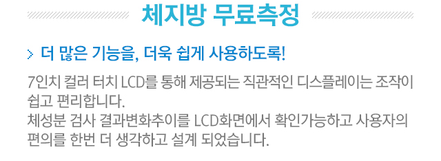 체지방 무료측정. 더 많은 기능을, 더욱 쉽게 사용하도록! 7인치 컬러 터치 LCD를 통해 제공되는 직관적인 디스플레이는 조작이 쉽고 편리합니다. 체성분 검사 결과변화추이를 LCD화면에서 확인가능하고 사용자의 편의를 한번 더 생각하고 설계 되었습니다.