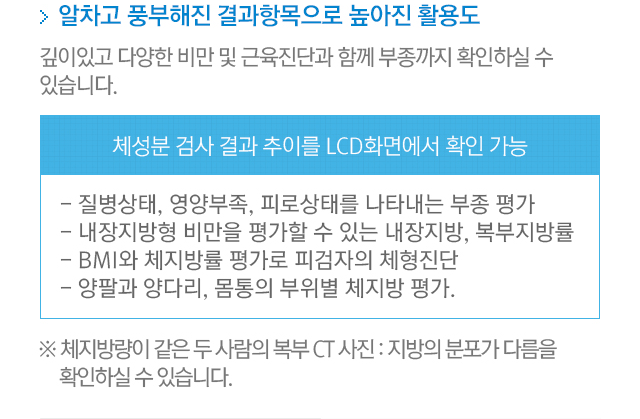 알차고 풍부해진 결과항목으로 높아진 활용도. 깊이있고 다양한 비만 및 근육진단과 함께 부종까지 확인하실 수 있습니다. 체성분 검사 결과 추이를 LCD 화면에서 확인 가능. 질병상태,영양부족,피로상태를 나타내는 부종평가. 내장지방형 비만을 평가할 수 있는 내장지방, 복부지방률. BMI와 체지방률 평가로 피검자의 체형진단. 양팔과 양다리, 몸통의 부위별 체지방 평가. 체지방량이 같은 두 사람의 복부 CT 사진. 지방의 분포가 다름을 확인하실 수 있습니다.