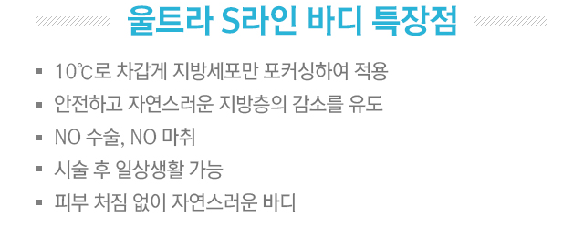 울트라 S라인 바디 특장점. 10ºC로 차갑게 지방세포만 포커싱하여 적용. 안전하고 자연스러운 지방층의 감소를 유도. NO 수술, NO 마취, 시술 후 일상생활 가능, 피부 처짐 없이 자연스러운 바디