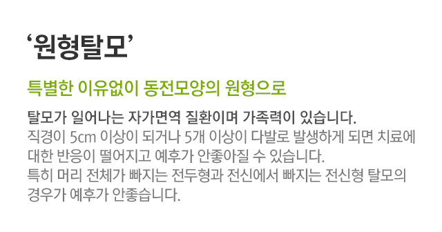 원형탈모. 특별한 이유없이 동전모양의 원형으로 탈모가 일어나는 자가면역 질환이며 가족력이 있습니다. 직경이 5cm 이상이 되거나 5개 이상이 다발로 발생하게 되면 치료에 대한 반응이 떨어지고 예후가 안 좋아질 수 있습니다. 특히 머리 전체가 빠지는 전두형과 전신에서 빠지는 전신형 탈모의 경우가 예후가 안 좋습니다.