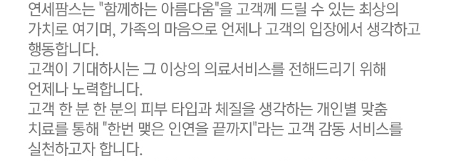 연세팜스는 함께하는 아름다움을 고객께 드릴 수 있는 최상의 가치로 여기며, 가족의 마음으로 언제나 고객의 입장에서 생각하고 행동합니다. 고객이 기대하시는 그 이상의 의료서비스를 전해드리기 위해 언제나 노력합니다. 고객 한 분 한 분의 피부 타입과 체질을 생각하는 개인별 맞춤 치료를 통해 한 번 맺은 인연을 끝까지 라는 고객 감동 서비스를 실천하고자 합니다.