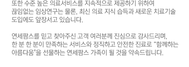 또한 수준 높은 의료서비스를 지속적으로 제공하기 위하여 끊임없는 임상연구는 물론, 최신 의료 지식 습득과 새로운 치료기술 도입에도 앞장서고 있습니다. 연세팜스를 믿고 찾아주신 고객 여러분께 진심으로 감사드리며, 한 분 한 분이 만족하는 서비스와 정직하고 안전한 진료로 함께하는 아름다움을 선물하는 연세팜스 가족이 될 것을 약속드립니다.