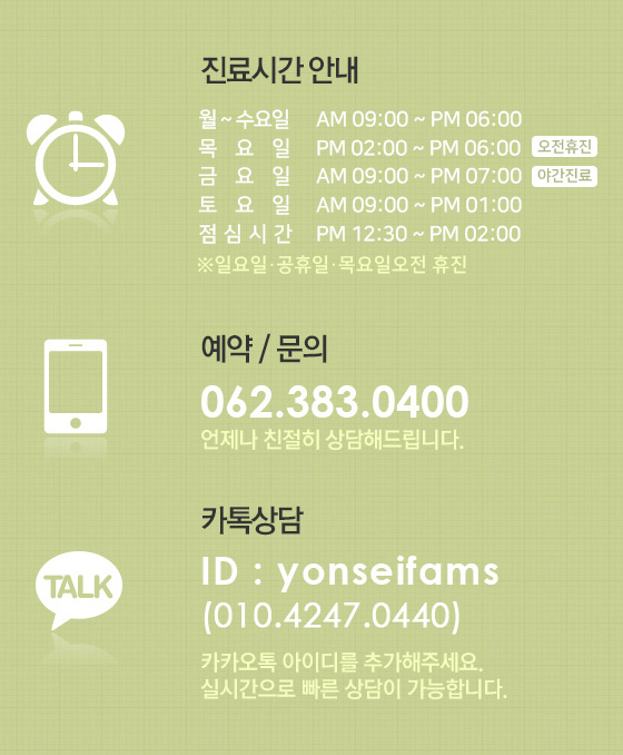 진료시간안내. 월~금 오전9시30분~오후7시. 토요일 오전9시30분~오후3시. 점심시간 오후1시~오후2시. 야간진료(금) 오후7시~오후8시. 일요일 및 공휴일 휴진. 예약 및 문의는 062-383-0400. 언제나 친절히 상담해드립니다. 카톡상담. id : yonseifams. 010-4247-0440. 카카오톡 아이디를 추가해주세요. 실시간으로 빠른 상담이 가능합니다.