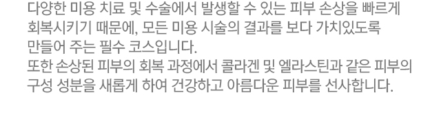 다양한 미용 치료 및 수술에서 발생할 수 있는 피부 손상을 빠르게 회복시키기 때문에, 모든 미용 시술의 결과를 보다 가치있도록 만들어주는 필수 코스입니다. 또한 손상된 피부의 회복 과정에서 콜라겐 및 엘라스틴과 같은 피부의 구성 성분을 새롭게 하여 건강하고 아름다운 피부를 선사합니다.