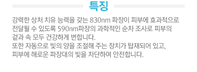 특징. 강력한 상처 치유 능력을 갖는 830nm 파장이 피부에 효과적으로 전달될 수 있도록 590nm 파장의 과학적인 순차 조사로 피부의 겉과 속 모두 건강하게 변합니다. 또한 자동으로 빛의 양을 조절해 주는 장치가 탑재되어 있고, 피부에 해로운 파장대의 빛을 차단하여 안전합니다.