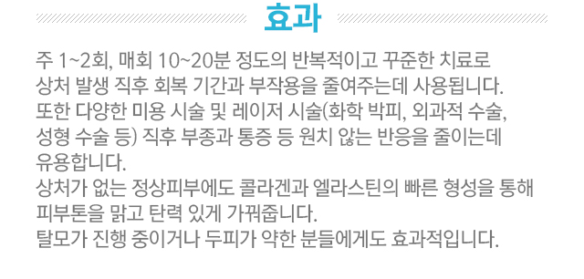 효과. 주 1~2회, 매회 10~20분 정도의 반복적이고 꾸준한 치료로 상처 발생 직후 회복 기간과 부작용을 줄여주는데 사용됩니다. 또한 다양한 미용 시술 및 레이저 시술(화학 박피, 외과적 수술, 성형 수술 등) 직후 부종과 통증 등 원치 않는 반응을 줄이는데 유용합니다. 상처가 없는 정상피부에도 콜라겐과 엘라스틴의 빠른 형성을 통해 피부톤을 맑고 탄력 있게 가꿔줍니다. 탈모가 진행중이거나 두피가 약한 분들에게도 효과적입니다.