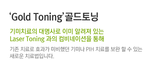 Gold Toning 골드토닝, 기미치료의 대명사로 이미 알려져 있는 Laser Toning과의 컴비네이션을 통해. 기존 치료로 효과가 미비했던 기미나 PIH 치료를 보완할 수 있는 새로운 치료법입니다.