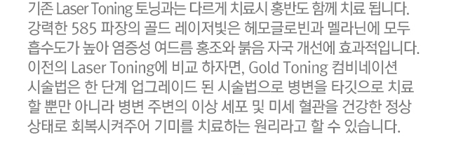 기존 Laser Toning과는 다르게 치료시 홍반도 함께 치료됩니다. 강력한 585 파장의 골드 레이저 빛은 헤모글로빈과 멜라닌에 모두 흡수도가 높아 염증성 여드름 홍조와 붉음 자국 개선에 효과적입니다. 이전의 Laser Toning에 비교하자면, Gold Toning 컴비네이션 시술법은 한 단계 업그레이드 된 시술법으로 병변을 타겟으로 치료할 뿐만 아니라 병변 주변의 이상 세포 및 미세 혈관을 건강한 정상상태로 회복시켜주어 기미를 치료하는 원리라고 할 수 있습니다.