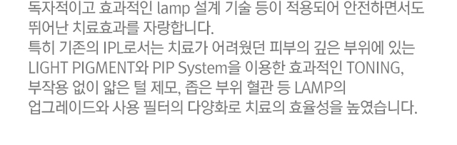 독자적이고 효과적인 lamp 설계 기술 등이 적용되어 안전하면서도 뛰어난 치료효과를 자랑합니다. 특히 기존의 IPL로서는 치료가 어려웠던 피부의 깊은 부위에 있는 LIGHT PIGMENT와 PIP System을 이용한 효과적인 TONING, 부작용 없이 얇은 털 제모, 좁은 부위 혈관 등 LAMP의 업그레이드와 사용 필터의 다양화로 치료의 효율성을 높였습니다.