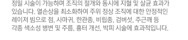 정밀 시술이 가능하며 조직의 절개와 동시에 지혈 및 살균 효과가 있습니다. 열손상을 최소화하여 주위 정상 조직에 대한 안정적인 레이저 빔으로 점, 사마귀, 한관종, 비립종, 검버섯, 주근깨 등 각종 색소성 병변 및 주름, 흉터 개선, 박피 시술에 효과적입니다.