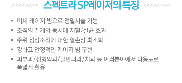스펙트라 SP 레이저의 특징. 1.미세 레이저 빔으로 정밀 시술 가능. 2.조직의 절개와 동시에 지혈/살균 효과. 3.주위 정상조직에 대한 열손상 최소화. 4.강하고 안정적인 레이저 빔 구현. 5.피부과/성형외과/일반외과/치과 등 여러분야에서 다용도록 폭넓게 활용.