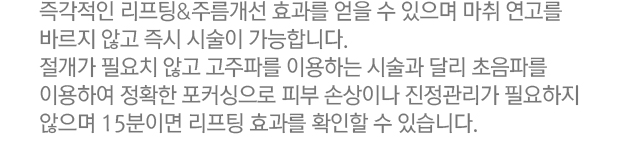 즉각적인 리프팅&주름개선 효과를 얻을 수 있으며 마취 연고를 바르지 않고 즉시 시술이 가능합니다. 절개가 필요치 않고 고주파를 이용하는 시술과 달리 초음파를 이용하여 정확한 포커싱으로 피부 손상이나 진정관리가 필요하지 않으며 15분이면 리프팅 효과를 확인할 수 있습니다.