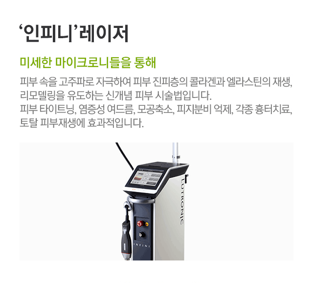인피니 레이저. 미세한 마이크로니들을 통해. 피부 속을 고주파로 자극하여 피부 진피층의 콜라겐과 엘라스틴의 재생, 리모델링을 유도하는 신개념 피부 시술법입니다. 피부 타이트닝, 염증성 여드름, 모공축소, 피지분비 억제, 각종 흉터치료, 토탈 피부재생에 효과적입니다.