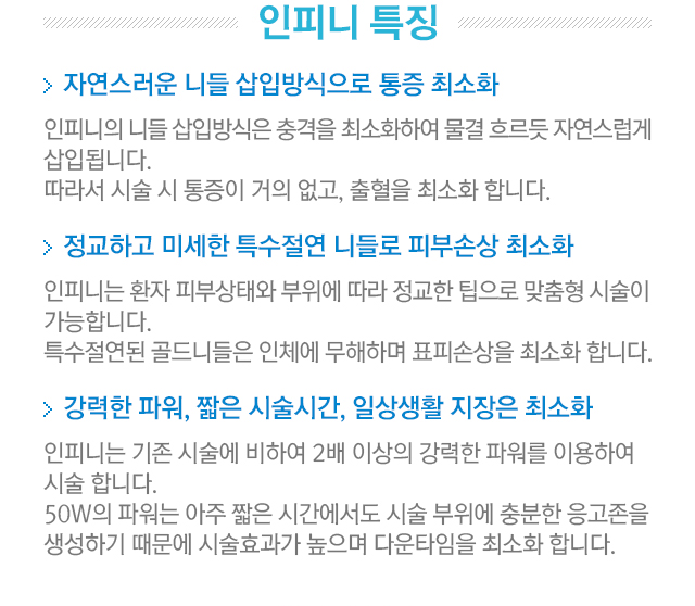 인피니 특징. 1.인피니의 니들 삽입방식은 충격을 최소화하여 물결 흐르듯 자연스럽게 삽입됩니다. 따라서 시술 시 통증이 거의 없고, 출혈을 최소화 합니다. 2.인피니는 환자 피부 상태와 부위에 따라 정교한 팁으로 맞춤형 시술이 가능합니다. 특수 절연된 골드니들은 인체에 무해하며 표피손상을 최고화 합니다. 3.인피니는 기존 시술에 비하여 2배 이상의 강력한 파워를 이용하여 시술합니다. 50W의 파워는 아주 짧은 시간에도 시술 부위에 충분한 응고존을 생성하기 때문에 시술 효과가 높으며 다운타임을 최소화합니다.