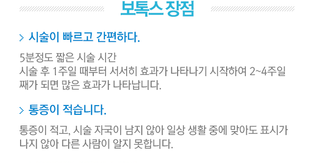 보톡스장점. 1.시술이 빠르고 간편하다=5분정도 짧은 시술 시간. 시술 후 1주일째부터 서서히 효과가 나타나기 시작하여 2~4주일째가 되면 많은 효과가 나타납니다. 2.통증이 적습니다=통증이 적고, 시술 자국이 남지 않아 일상 생활 중에 맞아도 표시가 나지 않아 다른사람이 알지 못합니다.