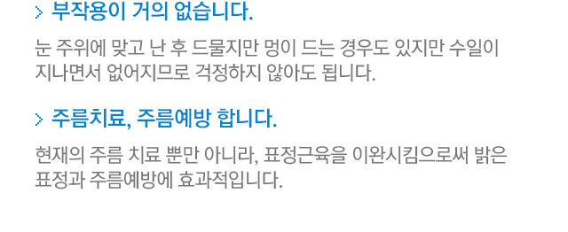 3.부작용이 거의 없습니다=눈 주위에 맞고 난 후 드물지만 멍이 드는 경우도 있지만 수일이 지나면서 없어지므로 걱정하지 않아도 됩니다. 4.주름치료, 주름예방 합니다=현재의 주름 치료 뿐만 아니라, 표정근육을 이완시킴으로써 밝은 표정과 주름예방에 효과적입니다.