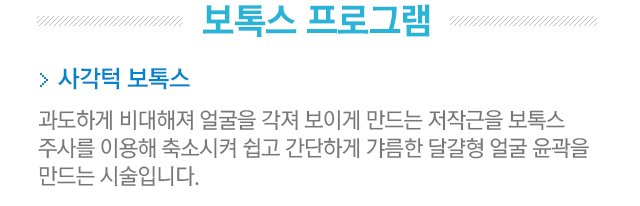 보톡스 프로그램. 사각턱 보톡스. 과도하게 비대해져 얼굴을 각져 보이게 만드는 저작근을 보톡스 주사를 이용해 축소시켜 쉽고 간단하게갸름한 달걀형 윤곽을 만드는 시술입니다.