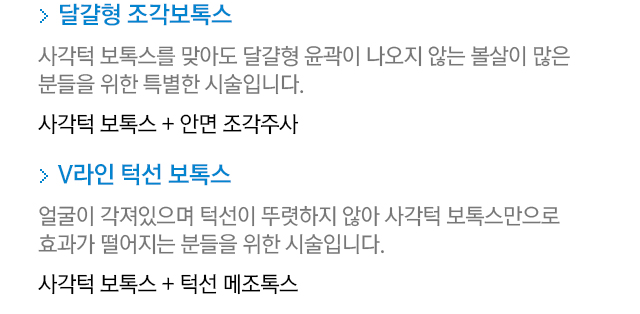 달걀형 조각보톡스. 사각턱 보톡스를 맞아도 달걀형 윤곽이 나오지 않는 볼살이 많은 분들을 위한 특별한 시술입니다. 사각턱 보톡스+안면 조각주사. V라인 턱선 보톡스. 얼굴이 각져있으며 턱선이 뚜렷하지 않아 사각턱 보톡스만으로 효과가 떨어지는 분들을 위한 시술입니다. 사각턱 보톡스+턱선 메조톡스.