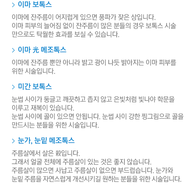이마 보톡스. 이마에 잔주름이 어지럽게 있으면 풍파가 잦은 상입니다. 이마 피부의 늘어짐 없이 잔주름이 많은 분들의 경우 보톡스 시술만으로도 탁월한 효과를 보실 수 있습니다. 이마 광 메조톡스. 이마에 잔주름 뿐만 아니라 밝고 광이 나듯 밝아지는 이마 피부를 위한 시술입니다. 미간 보톡스. 눈썹 사이가 둥글고 깨끗하고 좁지 않고 은빛처럼 빛나야 학문을 이루고 재복이 있습니다. 눈썹 사이에 골이 있으면 안됩니다. 눈썹 사이 강한 찡그림으로 골을 만드시는 분들을 위한 시술입니다. 눈가,눈밑 메조톡스. 주름살에서 살은 殺입니다. 그래서 얼굴 전체에 주름살이 있는 것은 좋지 않습니다. 주름살이 많으면 사납고 주름살이 없으면 부드럽습니다. 눈가와 눈밑 주름을 자연스럽게 개선시키길 원하는 분들을 위한 시술입니다.