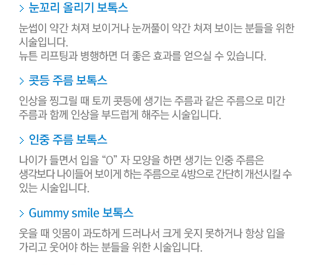 눈꼬리 올리기 보톡스. 눈썹이 약간 쳐져 보이거나 눈꺼풀이 약간 쳐져 보이는 분들을 위한 시술입니다. 뉴튼 리프팅과 병행하면 더 좋은 효과를 얻으실 수 있습니다. 콧등 주름 보톡스=인상을 찡그릴 때 토끼 콧등에 생기는 줄므과 같은 주름으로 미간 주름과 함께 인상을 부드럽게 해주는 시술입니다. 인중 주름 보톡스. 나이가 들면서 입을 'O'자 모양을 하면 생기는 인중 주름은 생각보다 나이들어 보이게 하는 주름으로 4방으로 간단히 개선시킬 수 있는 시술입니다. Gumnmy smile 보톡스. 웃을 때 잇몸이 과도하게 드러나서 크게 웃지 못하거나 항상 입을 가리고 웃어야 하는 분들을 위한 시술입니다.