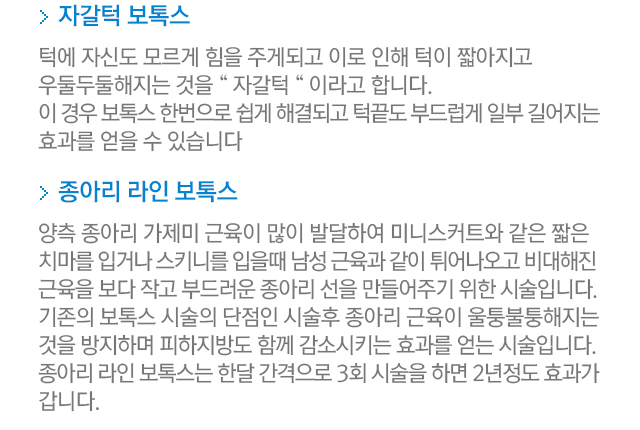 자갈턱 보톡스. 턱에 자신도 모르게 힘을 주게되고 이로 인해 턱이 짧아지고 우둘두둘해지는 것을 자갈턱이라고 합니다. 이 경우 보톡스 한번으로 쉽게 해결되고 턱끝도 부드럽게 일부 길어지는 효과를 얻을 수 있습니다. 종아리 라인 보톡스. 양측 종아리 가제미 근육이 많이 발달하여 미니스커트와 같은 짧은 치마를 입거나 스키니를 입을 때 남성 근육과 같이 튀어나오고 비대해진 근육을 보다 작고 부드러운 종아리 선을 만들어주기 위한 시술입니다. 기존의 보톡스 시술의 단점인 시술후 종아리 근육이 울퉁불퉁해지는 것을 방지하며 피하지방도 함께 감소시키는 효과를 얻는시술입니다. 종아리 라인 보톡스는 한달 간격으로 3회 시술을 하면 2년 정도 효과가 갑니다.