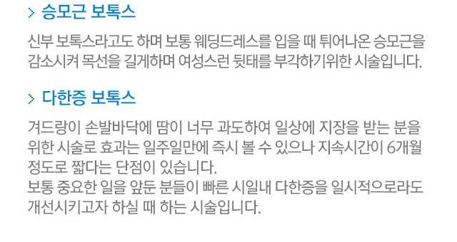 승모근 보톡스=신부 보톡스라고도 하며 보통 웨딩드레스를 입을 때 튀어나온 승모근을 감소시켜 목선을 길게하며 여성스런 뒷태를 부각하기 위한 시술입니다. 다한증 보톡스=겨드랑이 손발바닥에 땀이 너무 과도하여 일상에 지장을 받는 분을 위한 시술로 효과는 일주일만에 즉시 볼 수 있으나 지속시간이 6개월 정도로 짧다는 단점이 있습니다. 보통 중요한 일을 앞둔 분들이 빠른 시일내에 다한증을 일시적으로라도 개선시키고자 하실 때 하는 시술입니다.