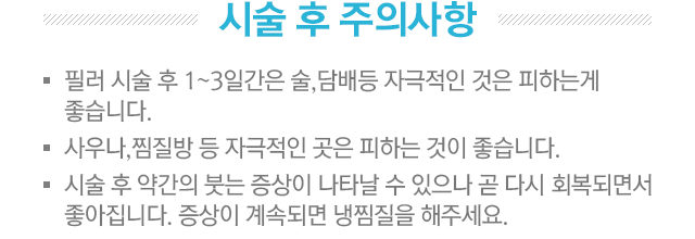 시술 후 주의사항. 1.필러 시술 후 1~3일간은 술,담배등 자극적인 것은 피하는게 좋습니다. 2.사우나,찜질방 등 자극적인 곳은 피하는게 좋습니다. 3.시술 후 약간의 붓는 증상이 나타날 수 있으나 곧 다시 회복되면서 좋아집니다. 증상이 계속되면 냉찜질을 해주세요.