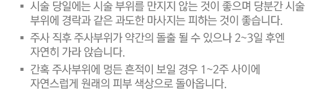 4.시술 당일에는 시술 부위를 만지지 않는 것이 좋으며 당분간 시술 부위에 경락과 같은 과도한 마사지는 피하는 것이 좋습니다. 5.주사 직후 주사부위가 약간의 돌출 될 수 있으나 2~3일 후엔 자연히 가라앉습니다. 6.간혹 주사부위에 멍든 흔적이 보일 경우 1~2주 사이에 자연스럽게 원래의 피부 색상으로 돌아옵니다.