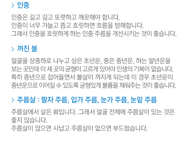 인중=인중은 길고 깊고 또렷하고 깨끗해야 합니다. 인중이 너무 가늘고 좁고 흐릿하면 흐름을 방해합니다. 그래서 인중을 흐릿하게 하는 인중 주름을 개선시키는 것이 좋습니다. 꺼진 볼=얼굴을 상중하로 나누고 상은 초년운, 중은 중년운, 하는 말년운을 보는 곳인데 이 세 곳의 균형이 고르게 있어야 인생의 기복이 없습니다. 특히 중년으로 접어들면서 볼살이 꺼지게 되는데 이 경우 초년운이 중년운으로 이어질 수 있도록 균형있게 볼륨을 채워주는 것이 좋습니다. 주름살:팔자주름,입가주름,눈가주름,눈밑 주름. 주름살에서 살은 殺입니다. 그래서 얼굴 전체에 주름살이 있는 것은 좋지 않습니다. 주름살이 많으면 사납고 주름살이 없으면 부드럽습니다.