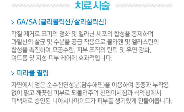 치료시술. 1.GA/SA(글리콜릭산/살리실릭산). 2.미라클필링=자연에서 얻은 순수천연성분(담수해면)을 이용하여 통증과 부작용 없이 맑고 깨끗한 피부로 되돌려주며 천연미세침과 식약청에서 미백제로 승인된 니아시나마이드가 피부를 생기 있게 만들어줍니다.