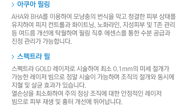 3.아쿠아 필링=AHA와 BHA를 이용하여 모낭충의 번식을 막고 청결한 피부 상태를 유지하여 피지 컨트롤과 화이트닝,노화라인,지성피부 및 T존 관리등 여드름 개선에 탁월하며 필링 직후 에센스를 통한 수분 공급과 진정 관리가 가능합니다. 4.스펙트라 필=스펙트라 GOLD 레이저로 시술하여 최소 0.1mm의 미세 절개가 가능한 레이저 빔으로 정밀 시술이 가능하며 조직의 절개와 동시에 지혈 및 살균 효과가 있습니다. 열손상을 최소화하여 주위 정상 조직에 대한 안정적인 레이저 빔으로 피부 재생 및 흉터 개선에 뛰어납니다. 
