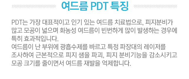 여드름 PDT 특징. PDT는 가장 대표적이고 인기 있는 여드름 치료법으로, 피지분비가 많고 모공이 넓으며 화농성 여드름이 빈번하게 많이 발생하는 경우에 특히 효과적입니다. 여드름이 난 부위에 광흡수제를 바르고 특정 파장대의 레이저를 조사하여 근본적으로 피지샘을 파괴, 피지 분비기능을 감소시키고 모공 크기를 줄이면서 여드름 재발을 억제합니다.