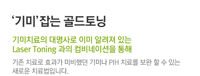 기미잡는 골드토닝, 기미치료의 대명사로 이미 알려져 있는 Laser Toning과의 컴비네이션을 통해. 기존 치료로 효과가 미비했던 기미나 PIH 치료를 보완할 수 있는 새로운 치료법입니다.
